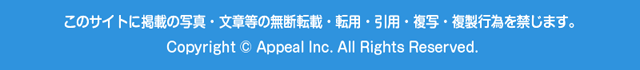 このサイトに掲載の写真・文章等の無断転載・転用・引用・複写・複製行為を禁じます。 Copyright © Appeal Inc. All Rights Reserved.